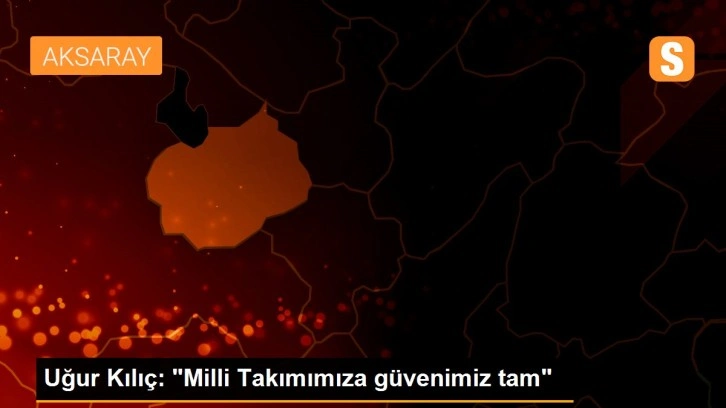 Uğur Kılıç: 'Milli Takımımıza güvenimiz tam'