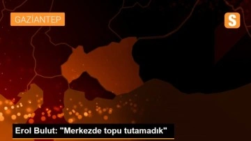 Erol Bulut: 'Merkezde topu tutamadık'